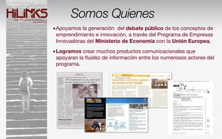 Somos Quienes
•Apoyamos la generación del debate público de los conceptos de
 emprendimiento e innovación, a través del Programa de Empresas
 Innovadoras del Ministerio de Economía con la Unión Europea.
•Logramos crear muchos productos comunicacionales que
 apoyaran la ﬂuidez de información entre los numerosos actores del
 programa.
 