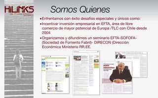Somos Quienes
•Enfrentamos con éxito desafíos especiales y únicos como:
•Incentivar inversión empresarial en EFTA, área de libre
 comercio de mayor potencial de Europa /TLC con Chile desde
 2004
•Organizamos y difundimos un seminario EFTA-SOFOFA-
 (Sociedad de Fomento Fabril)- DIRECON (Dirección
 Económica Ministerio RR.EE.
 