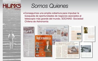 Somos Quienes
•Conseguimos una amplia cobertura para impulsar la
 búsqueda de oportunidades de negocios asociados al
 telescopio más grande del mundo. SOCHIAS -Sociedad
 Chilena de Astronomía
 