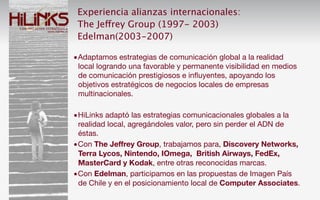 Experiencia alianzas internacionales:
 The Jeffrey Group (1997- 2003)
 Edelman(2003-2007)

•Adaptamos estrategias de comunicación global a la realidad
 local logrando una favorable y permanente visibilidad en medios
 de comunicación prestigiosos e inﬂuyentes, apoyando los
 objetivos estratégicos de negocios locales de empresas
 multinacionales.

•HiLinks adaptó las estrategias comunicacionales globales a la
 realidad local, agregándoles valor, pero sin perder el ADN de
 éstas.
•Con The Jeffrey Group, trabajamos para, Discovery Networks,
 Terra Lycos, Nintendo, IOmega, British Airways, FedEx,
 MasterCard y Kodak, entre otras reconocidas marcas.
•Con Edelman, participamos en las propuestas de Imagen País
 de Chile y en el posicionamiento local de Computer Associates.
 