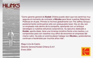 "Como gerente general de Kodak Chilena puedo decir que nos sentimos muy
 seguros al momento de contratar a HiLinks para llevar nuestras Relaciones
 Públicas en el país. Primero lo hicimos globalmente con The Jeffrey Group y
 posteriormente continuamos sólo con presupuesto local. Hoy en día,!son
 un!empleado más dentro de la compañía, aportando con un enfoque
 estratégico a nuestros esfuerzos corporativos. Su ejecutivo dedicado a
 Kodak, aporta ideas, tiene una inmensa iniciativa frente a los medios y un
 compromiso para con nosotros muy difícil de encontrar en empresas del
 mismo rubro. Ha sido un enorme placer trabajar con HiLinks y pretendemos
 continuar a haciéndolo por muchos años más".

Magui Lins de Castro
Gerente General Kodak Chilena S.A.F.
Enero 2004
 