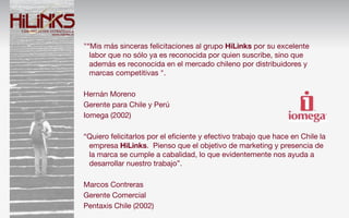 "“Mis más sinceras felicitaciones al grupo HiLinks por su excelente
  labor que no sólo ya es reconocida por quien suscribe, sino que
  además es reconocida en el mercado chileno por distribuidores y
  marcas competitivas ".

Hernán Moreno
Gerente para Chile y Perú
Iomega (2002)

“Quiero felicitarlos por el eﬁciente y efectivo trabajo que hace en Chile la
 empresa HiLinks. Pienso que el objetivo de marketing y presencia de
 la marca se cumple a cabalidad, lo que evidentemente nos ayuda a
 desarrollar nuestro trabajo”.

Marcos Contreras
Gerente Comercial
Pentaxis Chile (2002)
 