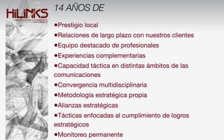 14 AÑOS DE
•Prestigio local
•Relaciones de largo plazo con nuestros clientes
•Equipo destacado de profesionales
•Experiencias complementarias
•Capacidad táctica en distintas ámbitos de las
comunicaciones
•Convergencia multidisciplinaria
•Metodología estratégica propia
•Alianzas estratégicas
•Tácticas enfocadas al cumplimiento de logros
estratégicos
•Monitoreo permanente
 