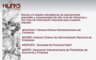 Socios y/o aliados estratégicos de asociaciones
gremiales y empresariales de alto nivel de inﬂuencia y
con ﬂujo de información relevante para nuestros
clientes:

•AmCham: Cámara Chileno Norteamericana de
Comercio
•ICARE: Instituto Chileno de Administración Racional de
Empresas
•SOFOFA: Sociedad de Fomento Fabril
•AIPEF: Asociación Interamericana de Periodistas de
Economía y Finanzas
 