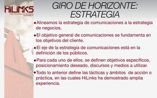 GIRO DE HORIZONTE:
             ESTRATEGIA
•Alineamos la estrategia de comunicaciones a la estrategia
 de negocios.
•El objetivo general de comunicaciones se fundamenta en
 los objetivos del cliente.
•El eje de la estrategia de comunicaciones está en la
 deﬁnición de los públicos.
•Para cada uno de ellos, se deﬁnen objetivos especíﬁcos,
 posicionamiento deseado, discursos y medios a utilizar.
•Todo lo anterior deﬁne las tácticas y ámbitos de acción o
 práctica, en las cuales HiLinks ha demostrado amplia
 experiencia.
 