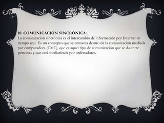 10. COMUNICACIÓN SINCRÓNICA:
La comunicación sincrónica es el intercambio de información por Internet en
tiempo real. Es un concepto que se enmarca dentro de la comunicación mediada
por computadora (CMC), que es aquel tipo de comunicación que se da entre
personas y que está mediatizada por ordenadores.
 