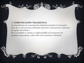 12. COMUNICACIÓN TELEMÁTICA:
Las herramientas de comunicación telemática permiten la interacción
entre dos o más personas utilizando entre dos o más personas utilizando
un equipo informático.
En la actualidad su manejo es imprescindible en los procesos de
enseñanza-aprendizaje, sobre todo en la enseñanza a distancia.
 