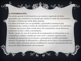 13. INFORMACIÓN
En sentido general, la información es un conjunto organizado de datos
procesados, que constituyen un mensaje que cambia el estado de conocimiento
del sujeto o sistema que recibe dicho mensaje.
Los datos sensoriales una vez percibidos y procesados constituyen una
información que cambia el estado de conocimiento, eso permite a los individuos
o sistemas que poseen dicho estado nuevo de conocimiento tomar decisiones
pertinentes acordes a dicho conocimiento.
Desde el punto de vista de la ciencia de la computación, la información es un
conocimiento explícito extraído por seres vivos o sistemas expertos como
resultado de interacción con el entorno o percepciones sensibles del mismo
entorno. En principio la información, a diferencia de los datos o las percepciones
sensibles, tienen estructura útil que modificará las sucesivas interacciones del ente
que posee dicha información con su entorno.
 