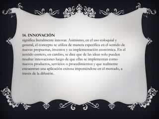 14. INNOVACIÓN
significa literalmente innovar. Asimismo, en el uso coloquial y
general, el concepto se utiliza de manera específica en el sentido de
nuevas propuestas, inventos y su implementación económica. En el
sentido estricto, en cambio, se dice que de las ideas solo pueden
resultar innovaciones luego de que ellas se implementan como
nuevos productos, servicios o procedimientos y que realmente
encuentran una aplicación exitosa imponiéndose en el mercado, a
través de la difusión.
 