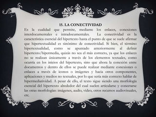 15. LA CONECTIVIDAD
Es la cualidad que permite, mediante los enlaces, conexiones
interdocumentales e intradocumentales. La conectividad es la
característica esencial del hipertexto hasta el punto de que se suele afirmar
que hipertextualidad es sinónimo de conectividad. Si bien, el término
hipertextualidad, como se apuntado anteriormente al definir
hipertexto/hipermedia, quizás no sea el más correcto, ya que los enlaces
no se realizan únicamente a través de los elementos textuales, como
ocurría en los inicios del hipertexto, sino que ahora la conexión entre
documentos y dentro de ellos se puede realizar mediante conexiones o
enlaces a través de iconos o imágenes y hacia otros componentes,
aplicaciones y medios no textuales, por lo que sería más correcto hablar de
hipermediatividad. A pesar de ello, el texto sigue siendo una morfología
esencial del hipertexto alrededor del cual suelen articularse y conectarse
las otras morfologías: imágenes, audio, vídeo, otros recursos audiovisuales,
etc.
 