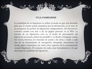 17.LA USABILIDAD
La usabilidad de un hipertexto se refiere al modo en que está diseñado
para que el usuario pueda manejarse por la información, ya se trate de
un programa de gestión de hipertextos independiente, del documento
concreto creado con éste o de un página presente en la Web. La
interfaz de un hipertexto, esto es, el modo de presentación del
hipertexto al usuario, abarca las pantallas y su diseño, el lenguaje usado,
los iconos, botones, los mensajes de ayuda o de error, y todas y cada
una de las herramientas de navegación, búsqueda, mecanismos de
ayuda, guías e itinerarios, etc. entre otros aspectos de la comunicación
usuario/hipertexto. El conjunto de todas estas herramientas es lo que
determina la usabilidad del hipertexto.
 