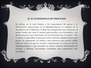 20. EL SUBMODELO DE PROCESOS
Se refiere, en el nivel básico, a los mecanismos de acceso a la
información representada en el hiperdocumento, se requiere de la
descripción de la dinámica, es decir las navegaciones que constituye el
primer medio que tiene el usuario para acceder a los contenidos y los
demás procesos que intervienen en la interacción con el usuario. Por
lo tanto, el submodelo de procesos debe contener, además del proceso
propio de exploración vía enlaces, otros procesos que pueden influir
sobre la forma en que los usuarios inspeccionan la estructura de los
hiperdocumentos y que permiten al usuario obtener información de
acuerdo a distintas necesidades estudiadas para caracterizar este
paradigma.
 