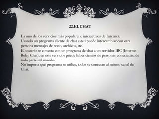 22.EL CHAT
Es uno de los servicios más populares e interactivos de Internet.
Usando un programa cliente de chat usted puede intercambiar con otra
persona mensajes de texto, archivos, etc.
El usuario se conecta con un programa de chat a un servidor IRC (Internet
Relay Chat), en este servidor puede haber cientos de personas conectadas, de
toda parte del mundo.
No importa qué programa se utilice, todos se conectan al mismo canal de
Chat.
 