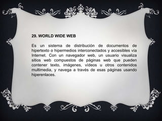 29. WORLD WIDE WEB
Es un sistema de distribución de documentos de
hipertexto o hipermedios interconectados y accesibles vía
Internet. Con un navegador web, un usuario visualiza
sitios web compuestos de páginas web que pueden
contener texto, imágenes, vídeos u otros contenidos
multimedia, y navega a través de esas páginas usando
hiperenlaces.
 