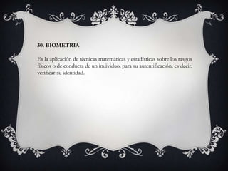 30. BIOMETRIA
Es la aplicación de técnicas matemáticas y estadísticas sobre los rasgos
físicos o de conducta de un individuo, para su autentificación, es decir,
verificar su identidad.
 