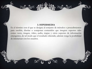 3. HIPERMEDIA
Es el término con el que se designa al conjunto de métodos o procedimientos
para escribir, diseñar o componer contenidos que integren soportes tales
como: texto, imagen, video, audio, mapas y otros soportes de información
emergentes, de tal modo que el resultado obtenido, además tenga la posibilidad
de interactuar con los usuarios.
 