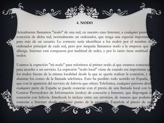 4. NODO
Actualmente llamamos "nodo" de una red, en nuestro caso Internet, a cualquier punto de
conexión de dicha red, normalmente un ordenador, que tenga una especial importancia
para más de un usuario. Lo correcto sería identificar a los nodos por el nombre del
ordenador principal de cada red, pero por simpatía llamamos nodo a la empresa que lo
alberga. Internet está compuesta por multitud de redes, y por lo tanto tiene multitud de
nodos.
Usamos la expresión "mi nodo" para referirnos al primer nodo al que estamos conectados
para acceder a un servicio. La expresión "nodo local" viene de cuando era importante que
los nodos fueran de la misma localidad desde la que se quería realizar la conexión, y así
abaratar los costes de la llamada telefónica. Esto ha perdido todo sentido en España, ya
que con la aparición del servicio de Infovía que ofrece Telefónica, cualquier persona desde
cualquier parte de España se puede conectar con el precio de una llamada local con los
Centros Proveedores de Información (nodos) de conexión a Internet, que dispongan de
conexión con Infovía. Interbook lo incluye entre sus servicios, de manera que podemos
conectar a Internet desde cualquier punto de la geografía Española al precio de una
llamada urbana
 