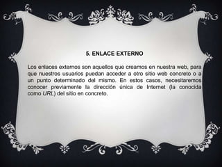 5. ENLACE EXTERNO
Los enlaces externos son aquellos que creamos en nuestra web, para
que nuestros usuarios puedan acceder a otro sitio web concreto o a
un punto determinado del mismo. En estos casos, necesitaremos
conocer previamente la dirección única de Internet (la conocida
como URL) del sitio en concreto.
 