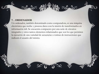 7. . ORDENADOR
Un ordenador, también denominado como computadora, es una máquina
electrónica que recibe y procesa datos con la misión de transformarlos en
información útil. Se encuentra compuesto por una serie de circuitos
integrados y otros tantos elementos relacionados que son los que permiten
la ejecución de una variedad de secuencias o rutinas de instrucciones que
indicará el usuario del mismo.
 