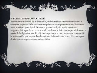 8. FUENTES INFORMATIVAS:
Se denominan fuentes de información, en informática y telecomunicación, a
cualquier origen de información susceptible de ser representado mediante una
señal analógica y/o digital. De forma general cualquier variación de una
magnitud física puede ser representado mediante señales, como podría hacerse a
través de la digitalización. El objetivo es poder procesar, almacenar o transmitir
la información que supone las alteraciones del medio. Así como diversos tipos
de documentos que contienen datos útiles.
 