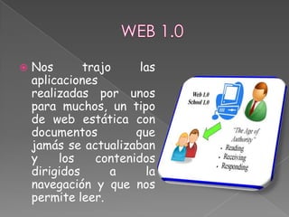    Nos       trajo     las
    aplicaciones
    realizadas por unos
    para muchos, un tipo
    de web estática con
    documentos         que
    jamás se actualizaban
    y    los    contenidos
    dirigidos      a     la
    navegación y que nos
    permite leer.
 