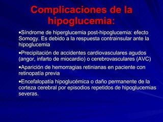 Complicaciones de la hipoglucemia: Síndrome de hiperglucemia post-hipoglucemia: efecto Somogy. Es debido a la respuesta contrainsular ante la hipoglucemia  Precipitación de accidentes cardiovasculares agudos (angor, infarto de miocardio) o cerebrovasculares (AVC)  Aparición de hemorragias retinianas en paciente con retinopatía previa  Encefalopatía hipoglucémica o daño permanente de la corteza cerebral por episodios repetidos de hipoglucemias severas.  
