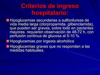 Criterios de ingreso hospitalario: Hipoglucemias secundarias a sulfonilureas de vida media larga (clorpropamida, glibenclamida), que pueden ser graves, sobre todo en pacientes mayores. requieren observación de 48-72 h, con perfusión continua de glucosa al 5-10 %. Hipoglucemias por ingesta alcohólica  Hipoglucemias graves que no responden a las medidas habituales.  