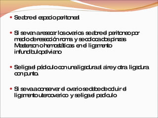 Se abre el espacio peritoneal Si se van a resecar los ovarios  se abre el peritoneo por medio de resección roma  y se coloca dos pinzas Masterson o hemostáticas  en el ligamento infundibulopelviano Se liga el pédiculo con una ligadura al aire y otra  ligadura con punto. Si se va a conservar el ovario se debe de ocluir el ligamento uteroovarico  y se liga el pedículo 