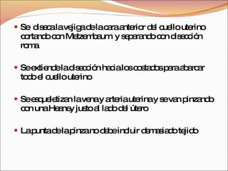 Se  diseca la vejiga de la cara anterior del cuello uterino cortando con Metzembaum  y separando con disección roma Se extiende la disección hacia los costados para abarcar todo el cuello uterino Se esqueletizan la vena y arteria uterina y se van pinzando con una Heaney justo al lado del útero La punta de la pinza no debe incluir demasiado tejido  