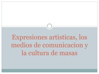 Expresiones artisticas, los
medios de comunicacion y
la cultura de masas
 