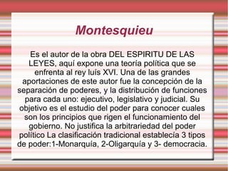Montesquieu
Es el autor de la obra DEL ESPIRITU DE LAS
LEYES, aquí expone una teoría política que se
enfrenta al rey luís XVI. Una de las grandes
aportaciones de este autor fue la concepción de la
separación de poderes, y la distribución de funciones
para cada uno: ejecutivo, legislativo y judicial. Su
objetivo es el estudio del poder para conocer cuales
son los principios que rigen el funcionamiento del
gobierno. No justifica la arbitrariedad del poder
político La clasificación tradicional establecía 3 tipos
de poder:1-Monarquía, 2-Oligarquía y 3- democracia.
 