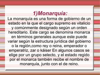 1)Monarquía:
La monarquía es una forma de gobierno de un
estado en la que el cargo supremo es vitalicio
y comúnmente designado según un orden
hereditario. Este cargo se denomina monarca
en términos generales aunque este puede
variar según la estructura jurídica del gobierno
o la región,como rey o reina, emperador o
emperatriz, zar o káiser En algunos casos se
elige por un grupo selecto, y el estado regido
por el monarca también recibe el nombre de
monarquía, junto con el de reino.
 