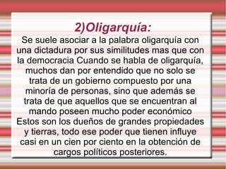 2)Oligarquía:
Se suele asociar a la palabra oligarquía con
una dictadura por sus similitudes mas que con
la democracia Cuando se habla de oligarquía,
muchos dan por entendido que no solo se
trata de un gobierno compuesto por una
minoría de personas, sino que además se
trata de que aquellos que se encuentran al
mando poseen mucho poder económico
Estos son los dueños de grandes propiedades
y tierras, todo ese poder que tienen influye
casi en un cien por ciento en la obtención de
cargos políticos posteriores.
 
