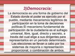 3)Democracia:
La democracia es una forma de gobierno del
Estado donde el poder es ejercido por el
pueblo, mediante mecanismos legítimos de
participación en la toma de decisiones
políticas El mecanismo fundamental de
participación de la ciudadanía es el sufragio
universal, libre, igual, directo y secreto, a
través del cual elige a sus dirigentes para
representarlos en un periodo determinado.
Las elecciones se llevan a cabo por los
sistemas de mayoría o representación
proporcional, o combinación de ambos.
 