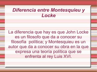 La diferencia que hay es que John Locke
es un filosofo que da a conocer su
filosofía política; y Montesquieu es un
autor que da a conocer su obra en la que
expresa una teoría política que se
enfrenta al rey Luis XVI.
Diferencia entre Montesquieu y
Locke
 