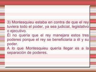 3) Montesquieu estaba en contra de que el rey
tuviera todo el poder, ya sea judicial, legislativo
o ejecutivo.
Él no quería que el rey manejara estos tres
poderes porque el rey se beneficiaria a él y su
poder.
A lo que Montesquieu quería llegar es a la
separación de poderes.
 