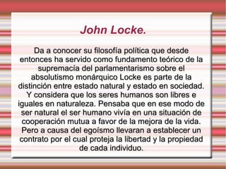 John Locke.
Da a conocer su filosofía política que desdeDa a conocer su filosofía política que desde
entonces ha servido como fundamento teórico de laentonces ha servido como fundamento teórico de la
supremacía del parlamentarismo sobre elsupremacía del parlamentarismo sobre el
absolutismo monárquico Locke es parte de laabsolutismo monárquico Locke es parte de la
distinción entre estado natural y estado en sociedad.distinción entre estado natural y estado en sociedad.
Y considera que los seres humanos son libres eY considera que los seres humanos son libres e
iguales en naturaleza. Pensaba que en ese modo deiguales en naturaleza. Pensaba que en ese modo de
ser natural el ser humano vivía en una situación deser natural el ser humano vivía en una situación de
cooperación mutua a favor de la mejora de la vida.cooperación mutua a favor de la mejora de la vida.
Pero a causa del egoísmo llevaran a establecer unPero a causa del egoísmo llevaran a establecer un
contrato por el cual proteja la libertad y la propiedadcontrato por el cual proteja la libertad y la propiedad
de cada individuo.de cada individuo.
 