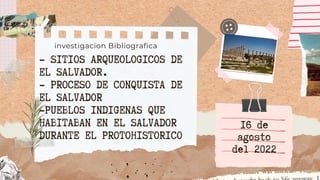 - SITIOS ARQUEOLOGICOS DE
EL SALVADOR.
- PROCESO DE CONQUISTA DE
EL SALVADOR
-PUEBLOS INDIGENAS QUE
HABITABAN EN EL SALVADOR
DURANTE EL PROTOHISTORICO
investigacion Bibliografica
16 de
agosto
del 2022
 