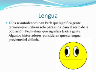 Lengua
 Ellos se autodenominan Pech que significa gente
 termino que utilizan solo para ellos para el resto de la
 población Pech-akua que significa la otra gente
 Algunos historiadores consideran que su lengua
 proviene del chibcha.
 