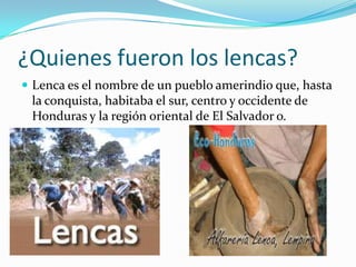 ¿Quienes fueron los lencas?
 Lenca es el nombre de un pueblo amerindio que, hasta
 la conquista, habitaba el sur, centro y occidente de
 Honduras y la región oriental de El Salvador o.
 