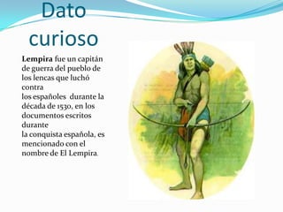 Dato
  curioso
Lempira fue un capitán
de guerra del pueblo de
los lencas que luchó
contra
los españoles durante la
década de 1530, en los
documentos escritos
durante
la conquista española, es
mencionado con el
nombre de El Lempira.
 