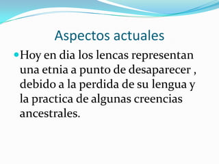 Aspectos actuales
Hoy en dia los lencas representan
 una etnia a punto de desaparecer ,
 debido a la perdida de su lengua y
 la practica de algunas creencias
 ancestrales.
 