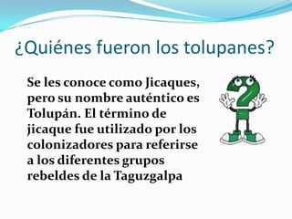 ¿Quiénes fueron los tolupanes?
 Se les conoce como Jicaques,
 pero su nombre auténtico es
 Tolupán. El término de
 jicaque fue utilizado por los
 colonizadores para referirse
 a los diferentes grupos
 rebeldes de la Taguzgalpa
 