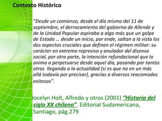 “ Desde un comienzo, desde el día mismo del 11 de septiembre, el derrocamiento del gobierno de Allende y de la Unidad Popular aspiraba a algo más que un golpe de Estado … desde un inicio, por ende, saltan a la vista los dos aspectos cruciales que definen el régimen militar: su carácter en extremo represivo y anulador del disenso social, por otra parte, la intención refundacional que lo anima a perpetuarse desde aquel día, pasando por tantos otros  llegando a la actualidad (si es que no en un más allá todavía por precisar), gracias a diversos reacomodos exitosos”.   Jocelyn Holt, Alfredo y otros (2001)  “Historia del siglo XX chileno” . Editorial Sudamericana, Santiago, pág.279 Contexto Histórico  