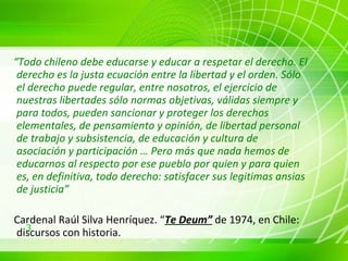 “ Todo chileno debe educarse y educar a respetar el derecho. El derecho es la justa ecuación entre la libertad y el orden. Sólo el derecho puede regular, entre nosotros, el ejercicio de nuestras libertades sólo normas objetivas, válidas siempre y para todos, pueden sancionar y proteger los derechos elementales, de pensamiento y opinión, de libertad personal de trabajo y subsistencia, de educación y cultura de asociación y participación … Pero más que nada hemos de educarnos al respecto por ese pueblo por quien y para quien es, en definitiva, todo derecho: satisfacer sus legitimas ansias de justicia” Cardenal Raúl Silva Henríquez. “ Te Deum”  de 1974, en Chile: discursos con historia.   