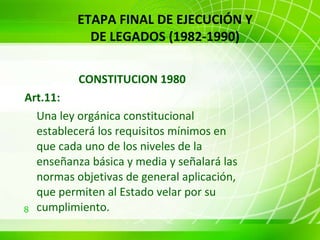 CONSTITUCION 1980  Art.11:   Una ley orgánica constitucional establecerá los requisitos mínimos en que cada uno de los niveles de la enseñanza básica y media y señalará las normas objetivas de general aplicación, que permiten al Estado velar por su cumplimiento. ETAPA FINAL DE EJECUCIÓN Y DE LEGADOS (1982-1990) 