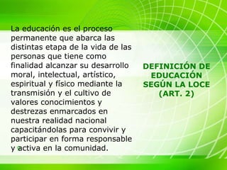 La educación es el proceso permanente que abarca las distintas etapa de la vida de las personas que tiene como finalidad alcanzar su desarrollo moral, intelectual, artístico, espiritual y físico mediante la transmisión y el cultivo de valores conocimientos y destrezas enmarcados en nuestra realidad nacional capacitándolas para convivir y participar en forma responsable y activa en la comunidad.  DEFINICIÓN DE EDUCACIÓN SEGÚN LA LOCE (ART. 2) 
