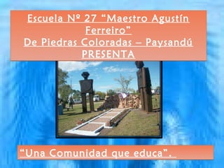 Escuela Nº 27 “Maestro Agustín
            Ferreiro”
De Piedras Coloradas – Paysandú
           PRESENTA




“Una Comunidad que educa”.
 