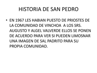 HISTORIA DE SAN PEDRO  EN 1967 LES HABIAN PUESTO DE PRIOSTES DE LA COMUNIDAD DE VINCHOA  A LOS SRS. AUGUSTO Y ALGEL VALVERDE ELLOS SE PONEN DE ACUERDO PARA VER SI PUEDEN LIMOSNAR UNA IMAGEN DE SAL PADRITO PARA SU PROPIA COMUNIDAD. 