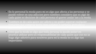  En lo personal la moda para mi es algo que afecta a las personas y se 
puede volver en una adiccion pero tambien considero que es algo de 
cada quien es decicion de cada persona el querer andar tan a la moda. 
 Tambien es de cada quien ser adicto y no poder superar cualquier 
tentacion por comprar tanta ropa zapatos o carteras, peinados y 
accesorios. 
 Creo que la moda es algo que toda persona la puede poner en 
practica utilizar pero es responsabilidad de cada quien que eso no se 
haga algo adictivo para nosotros para mi la moda no es algo tan 
importante. 
